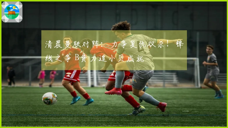 清晨曼联对阵：力争复仇双杀！锋线之争 B费力追小贝成就