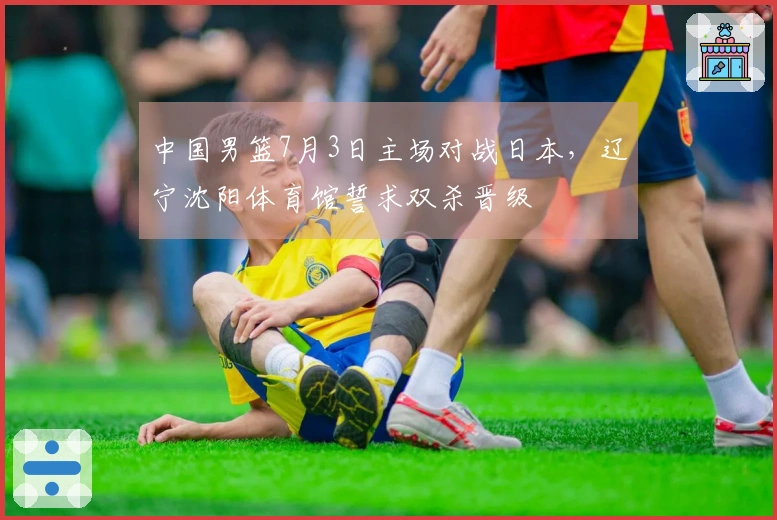 中国男篮7月3日主场对战日本，辽宁沈阳体育馆誓求双杀晋级