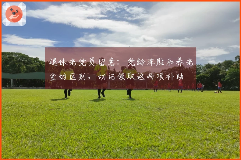 退休老党员留意：党龄津贴和养老金的区别，切记领取这两项补助
