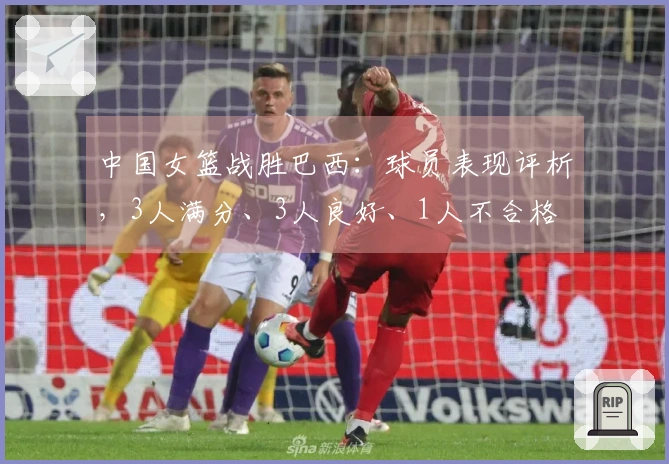 中国女篮战胜巴西:球员表现评析,3人满分、3人良好、1人不合格