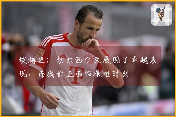 埃梅里：切尔西今天展现了卓越表现，而我们正面临艰难时刻