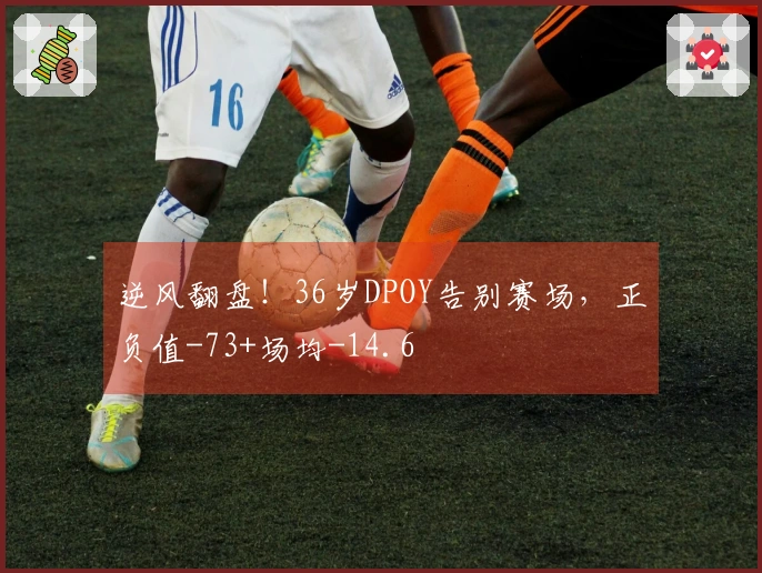逆风翻盘！36岁DPOY告别赛场，正负值-73+场均-14.6