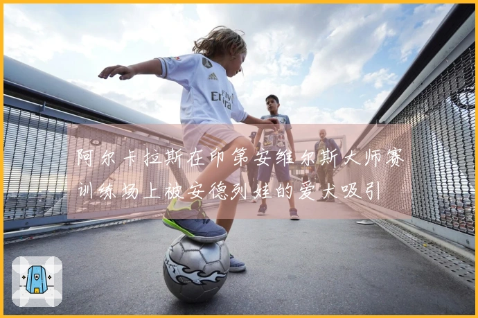 阿尔卡拉斯在印第安维尔斯大师赛训练场上被安德列娃的爱犬吸引