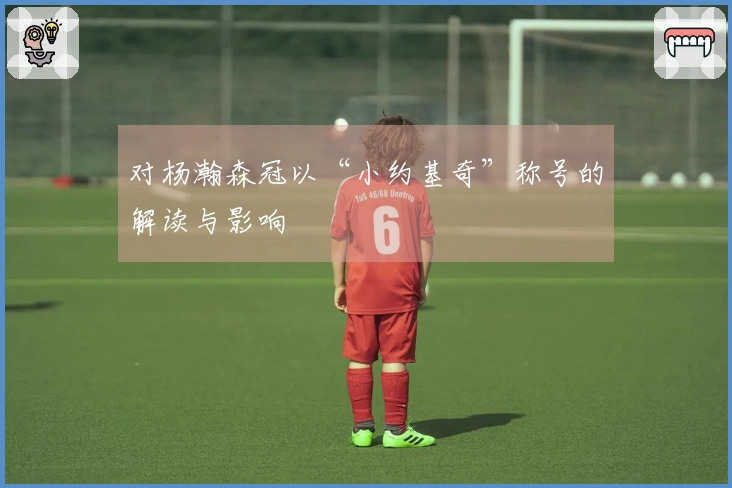 对杨瀚森冠以“小约基奇”称号的解读与影响