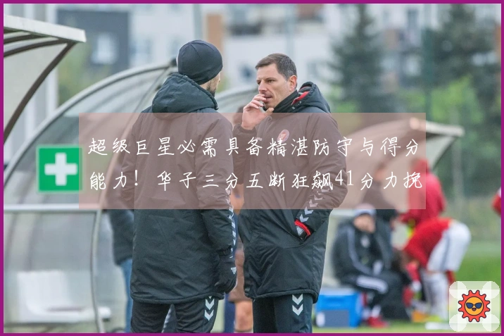 超级巨星必需具备精湛防守与得分能力！华子三分五断狂飙41分力挽狂澜