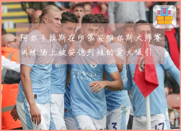 阿尔卡拉斯在印第安维尔斯大师赛训练场上被安德列娃的爱犬吸引