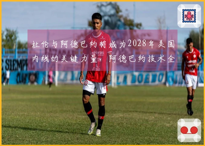 杜伦与阿德巴约将成为2028年美国内线的关键力量，阿德巴约技术全面