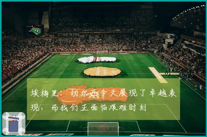 埃梅里：切尔西今天展现了卓越表现，而我们正面临艰难时刻