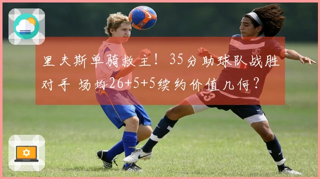 里夫斯单骑救主！35分助球队战胜对手 场均26+5+5续约价值几何？