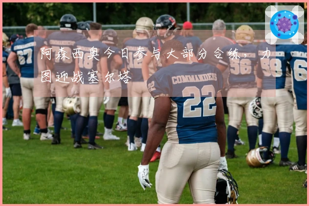 阿森西奥今日参与大部分合练，力图迎战塞尔塔