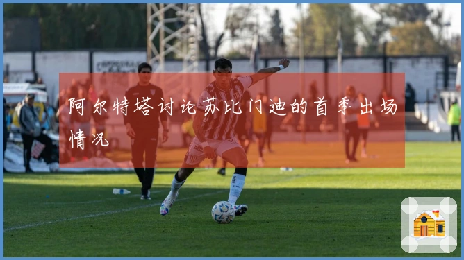 阿尔特塔讨论苏比门迪的首季出场情况