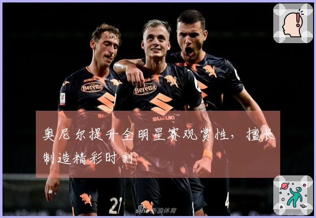 奥尼尔提升全明星赛观赏性，擅长制造精彩时刻