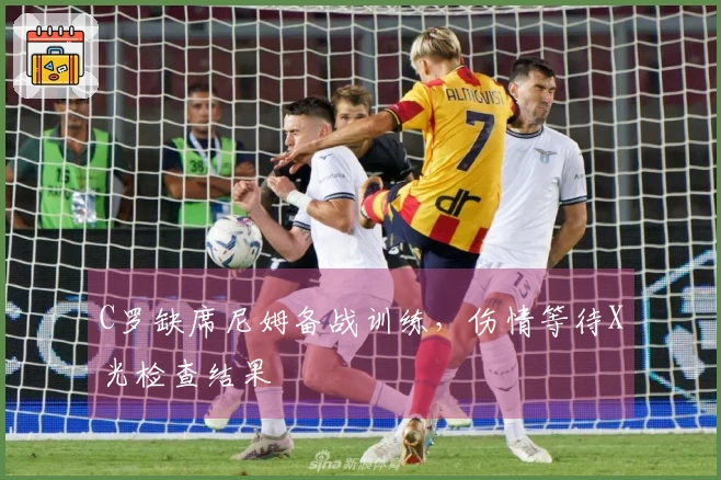 C罗缺席尼姆备战训练，伤情等待X光检查结果